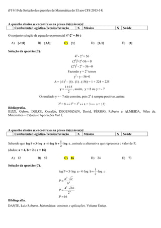 (Fl 9/10 da Solução das questões de Matemática do EI aos CFS 2013-14)



A questão abaixo se encontrava na prova da(s) área(s):
    Combatente/Logística-Técnica/Aviação         X Música                                X    Saúde

O conjunto solução da equação exponencial 4x-2x = 56 é

  A) {-7,8}             B) {3,8}               C) {3}                 D) {2,3}               E) {8}

Solução da questão (C).
                                                       4x - 2x = 56
                                                     (22)x-2x-56 = 0
                                                    (2x)2 - 2x - 56 =0
                                                 Fazendo y = 2x temos
                                                      y2 - y - 56=0
                                     ∆ = (-1)2 – (4) . (1) . (-56) = 1 + 224 = 225
                                               1 ± 15
                                          y=          , assim, y = 8 ou y = - 7
                                                  2
                         O resultado y = - 7 não convém, pois 2x é sempre positivo, assim:

                                         2x = 8 ↔ 2x = 23 ↔ x = 3 ↔ s = {3}
Bibliografia.
IEZZI, Gelson, DOLCE, Osvaldo, DEGENSZAJN, David, PÉRIGO, Roberto e ALMEIDA, Nilze de.
Matemática – Ciência e Aplicações Vol 1.



A questão abaixo se encontrava na prova da(s) área(s):
    Combatente/Logística-Técnica/Aviação         X Música                                X    Saúde

                                          1
Sabendo que log P = 3 ⋅ log a - 4 ⋅ log b + ⋅ log c , assinale a alternativa que representa o valor de P.
                                          2
(dados: a = 4, b = 2 e c = 16)

  A) 12                 B) 52                  C) 16                  D) 24                  E) 73

Solução da questão (C).
                                                                        1
                                         log P = 3 ⋅ log a - 4 ⋅ log b + ⋅ log c
                                                                        2
                                              a ⋅ c
                                               3
                                         P=
                                                b4
                                              43 ⋅ 16
                                         P=
                                                 24
                                         P = 16
Bibliografia.
DANTE, Luiz Roberto. Matemática: contexto e aplicações. Volume Único.
 