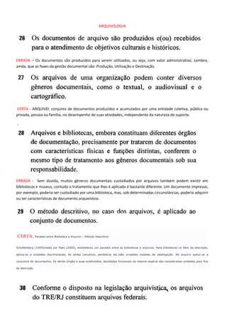 ARQUIVOLOGIA




ERRADA – Os documentos são produzidos para serem utilizados, ou seja, com valor administrativo. Lembro,
ainda, que as faaes da gestão documental são: Produção, Utilização e Destinação.




CERTA - ARQUIVO: conjunto de documentos produzidos e acumulados por uma entidade coletiva, pública ou
privada, pessoa ou família, no desempenho de suas atividades, independente da natureza do suporte.

-




ERRADA - Sem dúvida, muitos gêneros documentais custodiados por arquivos também podem existir em
bibliotecas e museus, contudo o tratamento que lhes é aplicado é bastante diferente. Um documento impresso,
por exemplo, poderia ser custodiado por uma biblioteca, mas, sob determinadas circunstâncias, poderia adquirir
ou ter características de documento arquivístico.




CERTA: Paralelo entre Biblioteca e Arquivo – Método Descritivo

Schellenberg (1959)citado por Paes (2005), estabeleceu um paralelo entre as bibliotecas e arquivos. Para bibliotecas no ítem da descrição,

aplica-se a unidades discriminadas. As séries (anuários, periódicos etc.)são unidades isoladas da catalogação. No arquivo aplica-se a

conjuntos de documentos. As séries (órgão e suas subdivisões, atividades funcionais da mesma espécie são consideradas unidades para fins

de descrição.
 