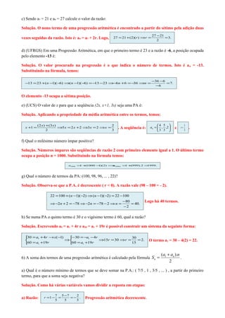 c) Sendo a7 = 21 e a9 = 27 calcule o valor da razão:

Solução. O nono termo de uma progressão aritmética é encontrado a partir do sétimo pela adição duas
                                                                                 27 − 21
vezes seguidas da razão. Isto é: a9 = a7 + 2r. Logo,   27 = 21 + ( 2)(r ) ⇒r =           = 3.
                                                                                    2


d) (UFRGS) Em uma Progressão Aritmética, em que o primeiro termo é 23 e a razão é -6, a posição ocupada
pelo elemento -13 é:

Solução. O valor procurado na progressão é o que indica o número de termos. Isto é a n = -13.
Substituindo na fórmula, temos:

                                                                                 −36 −6
  −13 = 23 +( n −1)(− ) ⇒( n −1)(− ) = − −23 ⇒− n +6 = − ⇒n =
                     6            6     13     6        36                              = 7.
                                                                                  −6


O elemento -13 ocupa a sétima posição.

e) (UCS) O valor de x para que a seqüência (2x, x+1, 3x) seja uma PA é:

Solução. Aplicando a propriedade da média aritmética entre os termos, temos:

           ( 2 x ) +(3 x )                             2                             4 5               1
  x +1 =                   ⇒5 x = 2 x + 2 ⇒3x = 2 ⇒x =       . A seqüência é:   an =  , ,2    e   r=       .
                   2                                   3                             3 3               3


f) Qual o milésimo número ímpar positivo?

Solução. Números ímpares são seqüências de razão 2 com primeiro elemento igual a 1. O último termo
ocupa a posição n = 1000. Substituindo na fórmula temos:

                             a1000 = +1000 − )( 2) ⇒
                                    1 (     1       a10001 = + 999).2 =
                                                            1 (        1999.



g) Qual o número de termos da PA: (100, 98, 96, ... , 22)?

Solução. Observa-se que a P.A. é decrescente ( r < 0). A razão vale (98 – 100 = - 2).

                  22 = 100 + ( n −1)(−2) ⇒ (n −1)(−2) = 22 −100
                                                               − 80         Logo há 40 termos.
                  ⇒ −2n + 2 = −78 ⇒ −2n = −78 − 2 ⇒ n =             = 40.
                                                               −2

h) Se numa PA o quinto termo é 30 e o vigésimo termo é 60, qual a razão?

Solução. Escrevendo a5 = a1 + 4r e a20 = a1 + 19r é possível construir um sistema da seguinte forma:

  30 = a1 + 4r → x( −1)  −30 = −a1 − 4r                30
                        ⇒               ⇒15r = 30 ⇒r =    = 2.                O termo a1 = 30 – 4(2) = 22.
  60 = a1 +19r           60 = a1 +19r                  15


                                                                                       (a1 + an ).n
6) A soma dos termos de uma progressão aritmética é calculado pela fórmula S n =                    .
                                                                                            2

a) Qual é o número mínimo de termos que se deve somar na P.A.: ( 7/5 , 1 , 3/5 , ... ) , a partir do primeiro
termo, para que a soma seja negativa?

Solução. Como há várias variáveis vamos dividir a reposta em etapas:

                       7 5 −7   2
a) Razão:     r =1 −     =    =− .     Progressão aritmética decrescente.
                       5   5    5
 