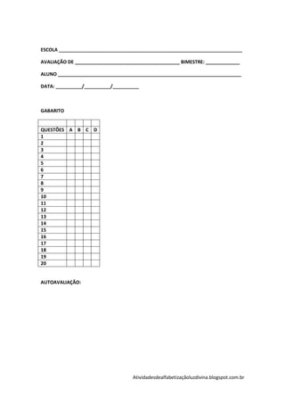 ESCOLA ______________________________________________________________________

AVALIAÇÃO DE ________________________________________ BIMESTRE: _____________

ALUNO ______________________________________________________________________

DATA: __________/__________/__________



GABARITO


QUESTÕES A B C D
1
2
3
4
5
6
7
8
9
10
11
12
13
14
15
16
17
18
19
20


AUTOAVALIAÇÃO:




                                   Atividadesdealfabetizaçãoluzdivina.blogspot.com.br
 