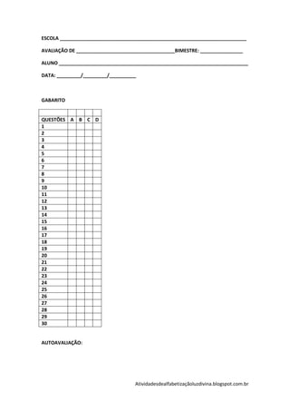 ESCOLA ______________________________________________________________________

AVALIAÇÃO DE _____________________________________BIMESTRE: ________________

ALUNO _______________________________________________________________________

DATA: _________/_________/__________



GABARITO


QUESTÕES A B C D
1
2
3
4
5
6
7
8
9
10
11
12
13
14
15
16
17
18
19
20
21
22
23
24
25
26
27
28
29
30


AUTOAVALIAÇÃO:




                                   Atividadesdealfabetizaçãoluzdivina.blogspot.com.br
 