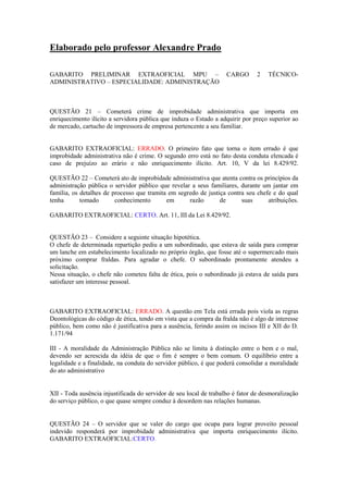 Elaborado pelo professor Alexandre Prado
GABARITO PRELIMINAR EXTRAOFICIAL MPU – CARGO 2 TÉCNICO-
ADMINISTRATIVO – ESPECIALIDADE: ADMINISTRAÇÃO
QUESTÃO 21 – Cometerá crime de improbidade administrativa que importa em
enriquecimento ilícito a servidora pública que induza o Estado a adquirir por preço superior ao
de mercado, cartucho de impressora de empresa pertencente a seu familiar.
GABARITO EXTRAOFICIAL: ERRADO. O primeiro fato que torna o item errado é que
improbidade administrativa não é crime. O segundo erro está no fato desta conduta elencada é
caso de prejuízo ao erário e não enriquecimento ilícito. Art. 10, V da lei 8.429/92.
QUESTÃO 22 – Cometerá ato de improbidade administrativa que atenta contra os princípios da
administração pública o servidor público que revelar a seus familiares, durante um jantar em
família, os detalhes de processo que tramita em segredo de justiça contra seu chefe e do qual
tenha tomado conhecimento em razão de suas atribuições.
GABARITO EXTRAOFICIAL: CERTO. Art. 11, III da Lei 8.429/92.
QUESTÃO 23 – Considere a seguinte situação hipotética.
O chefe de determinada repartição pediu a um subordinado, que estava de saída para comprar
um lanche em estabelecimento localizado no próprio órgão, que fosse até o supermercado mais
próximo comprar fraldas. Para agradar o chefe. O subordinado prontamente atendeu a
solicitação.
Nessa situação, o chefe não cometeu falta de ética, pois o subordinado já estava de saída para
satisfazer um interesse pessoal.
GABARITO EXTRAOFICIAL: ERRADO. A questão em Tela está errada pois viola as regras
Deontológicas do código de ética, tendo em vista que a compra da fralda não é algo de interesse
público, bem como não é justificativa para a ausência, ferindo assim os incisos III e XII do D.
1.171/94
III - A moralidade da Administração Pública não se limita à distinção entre o bem e o mal,
devendo ser acrescida da idéia de que o fim é sempre o bem comum. O equilíbrio entre a
legalidade e a finalidade, na conduta do servidor público, é que poderá consolidar a moralidade
do ato administrativo
XII - Toda ausência injustificada do servidor de seu local de trabalho é fator de desmoralização
do serviço público, o que quase sempre conduz à desordem nas relações humanas.
QUESTÃO 24 – O servidor que se valer do cargo que ocupa para lograr proveito pessoal
indevido responderá por improbidade administrativa que importa enriquecimento ilícito.
GABARITO EXTRAOFICIAL:CERTO.
 