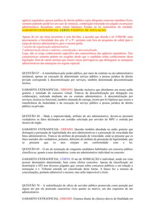 agência reguladora, pessoa jurídica de direito público cujos dirigentes exercem mandatos fixos,
somente podendo perdê-los em caso de renúncia, condenação transitada em julgado ou processo
administrativo disciplinar, entre outras hipóteses fixadas na lei instituidora da entidade.
GABARITO EXTRAOFICIAL: CERTO. PASSÍVEL DE ANULAÇÃO.
Apesar de ser um tema recorrente e sem dúvidas, a questão que aborda a lei 9.986/00, mais
precisamente a literalidade dos arts. 6° e 9°, portanto está fora do programa do edital para o
cargo de técnico administrativo, pois o mesmo pedia:
1 noções de organização administrativa.
2 administração direta e indireta, centralizada e descentralizada.
Logo, não se exige conhecimento especifico das características das agências reguladoras. Tais
características somente podem ser exigidas desde que o candidato tenha conhecimento desta
legislação, bem de outras normas que trazem outras prerrogativas que distinguem as autarquias
administrativas das autarquias em regime especial.
QUESTÃO 67 – A transferência pelo poder público, por meio de contrato ou ato administrativo
unilateral, apenas na execução de determinado serviço público a pessoa jurídica de direito
privado corresponde à descentralização por serviços, também denominada descentralização
técnica.
GABARITO EXTRAOFICIAL: ERRADO. Questão inclusive que abordamos em nosso aulão
gratuito e simulado do concurso virtual. Trata-se de descentralização por delegação (ou
colaboração), realizada mediante ato ou contrato administrativo. A descentralização por
serviços, técnica ou funcional, também chamada de outorga, ocorre por lei hipótese que ocorre a
transferência da titularidade e da execução do serviço público a pessoa jurídica de direito
público ou privado.
QUESTÃO 68 – Dada a imperatividade, atributo do ato administrativo, devem-se presumir
verdadeiros os fatos declarados em certidão solicitada por servidor do MPU e emitida por
técnico do órgão.
GABARITO EXTRAOFICIAL: ERRADO. Questão também abordada no aulão gratuito que
distinguia a presunção de legitimidade dos atos administrativos e a presunção de veracidade dos
fatos administrativos. Trata-se do atributo da presunção de veracidade, onde se presume que os
fatos narrados são verdadeiros, portanto, diferente do atributo da presunção de legitimidade, que
se presume que os atos estejam em conformidade com a lei.
QUESTÃO 69 – O ato de nomeação de cinquenta candidatos habilitados em concurso público
classifica-se, quanto a seus destinatários, como ato administrativo individual ou concreto.
GABARITO EXTRAOFICIAL: CERTO. O ato de NOMEAÇÃO é individual, tendo em vista
possuir destinatário determinado, bem como efeitos concretos. Apesar da classificação ser
doutrinária o STJ tem diversos julgados que versam sobre concursos públicos e em relação a
nomeação o r. Tribunal entende ser classificado desta forma. A banca fez a mistura de
conceituações, portanto admissível o recurso, mas acho improvável o êxito.
QUESTÃO 70 – A redistribuição de ofício de servidor público promovida como punição por
algum ato por ele praticado caracteriza vício quanto ao motivo, um dos requisitos do ato
administrativo.
GABARITO EXTRAOFICIAL: ERRADO. Estamos diante do clássico desvio de finalidade em
 