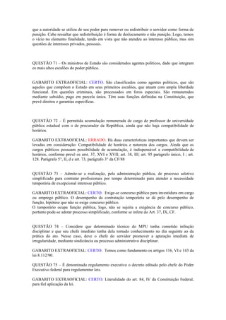 que a autoridade se utiliza de seu poder para remover ou redistribuir o servidor como forma de
punição. Cabe ressaltar que redistribuição é forma de deslocamento e não punição. Logo, temos
o vício no elemento finalidade, tendo em vista que não atendeu ao interesse público, mas sim
questões de interesses privados, pessoais.
QUESTÃO 71 – Os ministros de Estado são considerados agentes políticos, dado que integram
os mais altos escalões do poder público.
GABARITO EXTRAOFICIAL: CERTO. São classificados como agentes políticos, que são
aqueles que compõem o Estado em seus primeiros escalões, que atuam com ampla liberdade
funcional. Em questões criminais, são processados em foros especiais. São remunerados
mediante subsídio, pago em parcela única. Têm suas funções definidas na Constituição, que
prevê direitos e garantias específicas.
QUESTÃO 72 – É permitida acumulação remunerada de cargo de professor de universidade
pública estadual com o de procurador da República, ainda que não haja compatibilidade de
horários.
GABARITO EXTRAOFICIAL: ERRADO. Há duas características importantes que devem ser
levadas em consideração: Compatibilidade de horários e natureza dos cargos. Ainda que os
cargos públicos possuam possibilidade de acumulação, é indispensável a compatibilidade de
horários, conforme prevê os arst. 37, XVI e XVII; art. 38, III; art. 95 parágrafo único, I ; art.
128. Parágrafo 5°, II, d e art. 73, parágrafo 3° da CF/88
QUESTÃO 73 – Admite-se a realização, pela administração pública, de processo seletivo
simplificado para contratar profissionais por tempo determinado para atender a necessidade
temporária de excepcional interesse público.
GABARITO EXTRAOFICIAL: CERTO. Exige-se concurso público para investidura em cargo
ou emprego público. O desempenho da contratação temporária se dá pelo desempenho de
função, hipótese que não se exige concurso público.
O temporário ocupa função pública, logo, não se sujeita a exigência de concurso público,
portanto pode-se adotar processo simplificado, conforme se infere do Art. 37, IX, CF.
QUESTÃO 74 – Considere que determinado técnico do MPU tenha cometido infração
disciplinar e que seu chefe imediato tenha dela tomado conhecimento no dia seguinte ao da
prática do ato. Nesse caso, deve o chefe do servidor promover a apuração imediata de
irregularidade, mediante sindicância ou processo administrativo disciplinar.
GABARITO EXTRAOFICIAL: CERTO. Temos como fundamento os artigos 116, VI e 143 da
lei 8.112/90.
QUESTÃO 75 – É denominado regulamento executivo o decreto editado pelo chefe do Poder
Executivo federal para regulamentar leis.
GABARITO EXTRAOFICIAL: CERTO. Literalidade do art. 84, IV da Constituição Federal,
para fiel aplicação da lei.
 