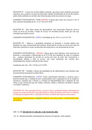 QUESTÃO 97 – A posse do servidor público nomeado, que pode ocorrer mediante procuração
específica, deve acontecer no prazo de trinta dias contados da publicação do ato de provimento,
sendo ainda conferidos ao servidor mais trinta dias para entrar em exercício no cargo.
GABARITO EXTRAOFICIAL: ITEM ERRADO. O prazo para entrar em exercício é de 15
dias, conforme literalidade do art. 15, §1º da Lei 8112/90.
QUESTÃO 98 – Para efeito apenas de aposentadoria, sem repercussão financeira, deve-se
contar em favor do servidor o tempo de serviço em atividade privada, desde que esta seja
vinculada à previdência social.
GABARITO EXTRAOFICIAL: CERTO. Literalidade do Art. 103, V, Lei 8.112 /90.
QUESTÃO 99 – Aplica-se a penalidade disciplinar de demissão a servidor público por
abandono de cargo, caracterizado pela ausência intencional do servidor ao serviço por mais de
trinta dias consecutivos ou por sessenta dias não consecutivos, em um período de um ano.
GABARITO EXTRAOFICIAL: ERRADO. Apesar dessas duas hipóteses serem passíveis de
demissão a conceituação é diferenciada na lei 8.112/90, pois abandono de cargo se configura
por ausência intencional do servidor ao serviço por mais de trinta dias consecutivos e
inassiduidade habitual a falta ao serviço, sem causa justificada, por sessenta dias,
interpoladamente, durante o período de doze meses.
Fundamento dos Arts. 138 e 139 da Lei 8.112/90.
QUESTÃO 100 – Validade e eficácia são qualidades do ato administrativo cuja existência seja
necessariamente pressuposta no plano fático.
GABARITO EXTRAOFICIAL: CERTO. Temos classificações diferentes e variáveis, pois a
doutrina entende que a Validade do ato é compreendida como a adequação do ato às exigências
normativas, enquanto que a eficácia é a situação de disponibilidade para a produção de seus
efeitos. Logo, existem atos que são válidos e eficazes; válidos e ineficazes; inválidos e eficazes
e inválidos e ineficazes.
QUESTÃO 110 - Para aquisição de bens e serviços comuns, quando permitida a participação de
consórcio de empresas deverão estar explicitadas nos editais de pregões eletrônicos as condições
de liderança da empresa-lider e a definição de índices contábeis das empresas consorciadas.
GABARITO EXTRAOFICIAL: CERTO. PÁSSIVEL DE ANULAÇÃO – CONTEÚDO FORA
DO EDITAL
ART. 16, DO DECRETO Nº 5.450, DE 31 DE MAIO DE 2005.
Art. 16. Quando permitida a participação de consórcio de empresas, serão exigidos:
 