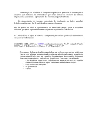 I - comprovação da existência de compromisso público ou particular de constituição de
consórcio, com indicação da empresa-líder, que deverá atender às condições de liderança
estipuladas no edital e será a representante das consorciadas perante a União;
IV - demonstração, por empresa consorciada, do atendimento aos índices contábeis
definidos no edital, para fins de qualificação econômico-financeira;
Não foi pedido no edital a regulamentação da modalidade pregão, quiça a modalidade
eletrônica, que possui regulamento específico, portanto a questão deve ser anulada.
111- Na descrição do objeto da licitação é obrigatória a previsão das quantidades de materiais e
serviços a serem fornecidas.
GABARITO EXTRAOFICIAL: CERTO, com fundamento nos arts: Art. 7°, parágrafo 4° da lei
8.666/93, art. 8° do Decreto 3.555/00 e arts. 3° e 4° Decreto 2.271/97
Temos que a declaração de objeto deve indicar, de modo sucinto, preciso, suficiente e
claro, o meio pelo qual um determinado objetivo da Administração deverá ser satisfeito,
vedadas especificações que, por excessivas, irrelevantes ou desnecessárias, limitem ou
frustrem a competição ou a realização do fornecimento. Suas partes essenciais são:
1. a declaração do objeto como exclusivamente prestação de serviços, vedada a
caracterização exclusiva do objeto como fornecimento de mão-de-obra
2. o núcleo imutável do objeto;
3. os quantitativos
4. o prazo.
 