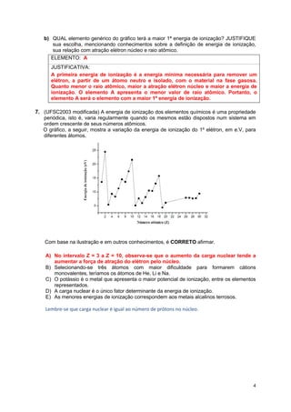 4 
b) QUAL elemento genérico do gráfico terá a maior 1ª energia de ionização? JUSTIFIQUE sua escolha, mencionando conhecimentos sobre a definição de energia de ionização, sua relação com atração elétron núcleo e raio atômico. 
ELEMENTO: A 
JUSTIFICATIVA: 
A primeira energia de ionização é a energia mínima necessária para remover um elétron, a partir de um átomo neutro e isolado, com o material na fase gasosa. Quanto menor o raio atômico, maior a atração elétron núcleo e maior a energia de ionização. O elemento A apresenta o menor valor de raio atômico. Portanto, o elemento A será o elemento com a maior 1ª energia de ionização. 
7. (UFSC2003 modificada) A energia de ionização dos elementos químicos é uma propriedade periódica, isto é, varia regularmente quando os mesmos estão dispostos num sistema em ordem crescente de seus números atômicos. 
O gráfico, a seguir, mostra a variação da energia de ionização do 1º elétron, em e.V, para diferentes átomos. 
Com base na ilustração e em outros conhecimentos, é CORRETO afirmar. 
A) No intervalo Z = 3 a Z = 10, observa-se que o aumento da carga nuclear tende a aumentar a força de atração do elétron pelo núcleo. 
B) Selecionando-se três átomos com maior dificuldade para formarem cátions monovalentes, teríamos os átomos de He, Li e Na. 
C) O potássio é o metal que apresenta o maior potencial de ionização, entre os elementos representados. 
D) A carga nuclear é o único fator determinante da energia de ionização. 
E) As menores energias de ionização correspondem aos metais alcalinos terrosos. 
Lembre-se que carga nuclear é igual ao número de prótons no núcleo. 
 