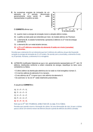 5 
8. As sucessivas energias de ionização de um elemento do 2º período, denominado genericamente como sendo X, estão representadas no gráfico ao lado. 
É CORRETO afirmar que 
A) quanto maior a energia de ionização menor a atração elétron-núcleo. 
B) o gráfico ao lado pode ser entendido por meio do modelo atômico de Thomson. 
C) o elemento X, no estado fundamental, apresenta 2 elétrons no 2º nível de energia (camada K). 
D) o elemento X é um metal alcalino terroso. E) o 5º e o 6º elétrons removidos do elemento X estão em níveis (camadas) diferentes. 
Perceba que o elemento X é um elemento que tem 5 elétrons de valência, já que não há grande variação na energia de ionização da 1ª a 5ª ordem. De acordo com o enunciado, o elemento X está no 2º período. Portanto, o elemento X é o nitrogênio. 
9. (UFSM-RS modificada) Sabendo-se que o íon, genericamente representado por X2+, tem 18 elétrons, distribuídos conforme a ordem crescente de energia, classifique os itens como verdadeiros ou falsos. 
• O último elétron da distribuição eletrônica do íon está no nível energético número 3. • O nível de valência do elemento X é o terceiro. • O raio atômico de X2+ é menor que o raio atômico de elemento X. • Os subníveis “p” do íon X2+ estão totalmente preenchidos. 
A sequência CORRETA é: 
A) V – F – F – V. 
B) F – V – F – V 
C) V – F – V – F. 
D) F – V – V – F. 
E) V – F – V – V. Note que se X2+ tem 18 elétrons, então X tem 20, ou seja, X é o Cálcio. 
Perceba que quando ocorre a formação do cátion, há uma diminuição do raio, já que o núcleo passa a atrair um número menor de elétrons (houve a perda do elétrons da última camada) 
 