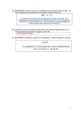 7 
a) REPRESENTE o cátion e o ânion da substância iônica de maior ponto de fusão. Só serão consideradas as respostas com indicação correta dos dois íons. 
b) EXPLIQUE, a partir da atração núcleo-elétron e da estrutura eletrônica dos íons, o maior tamanho do ânion C em relação ao cátion K+. 
NÃO PRECISA FAZER 
c) DETERMINE E ESCREVA o valor de Y do diagrama 1. Não se esqueça da unidade. 
Na+ e F- 
A substância com maior ponto de fusão tem raio atômico de 2,35 Å , que corresponde a soma dos raios do Na+ (1,02 Å) com a do F- (1,33 Å). Perceba que estes dois íons são isoeletrônicos, ou seja, possuem a mesma quantidade de elétrons (neste caso, cada um tem 10 elétrons) 
3,90 Å 
A substância Y é formada por íons isoeletrônicos Cs+ (1,70 Å) e I- (2,20 Å). 
