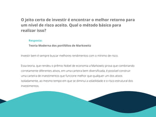 O jeito certo de investir é encontrar o melhor retorno para
um nível de risco aceito. Qual o método básico para
realizar isso?
Resposta:
Teoria Moderna dos portfólios de Markowitz
Investir bem é sempre buscar melhores rendimentos com o mínimo de risco.
Essa teoria, que rendeu o prêmio Nobel de economia a Markowitz prova que combinando
corretamente diferentes ativos, em uma carteira bem diversiﬁcada, é possível construir
uma carteira de investimentos que funcione melhor que qualquer um dos ativos
isoladamente, ao mesmo tempo em que se diminui a volatilidade e o risco estrutural dos
investimentos.
 
