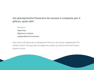 Um planejamento ﬁnanceiro de sucesso é composto por 3
pilares, quais são?
Resposta:
Segurança
Objetivos e Sonhos
Independência Financeira
Esses são os três pilares de um planejamento ﬁnanceiro de sucesso, validados pelo CFA
Institute. Servem como guia para conseguirmos analisar sua estrutura ﬁnanceira atual e
projetar o futuro.
 