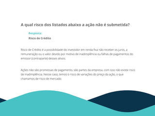 A qual risco dos listados abaixo a ação não é submetida?
Resposta:
Risco de Crédito
Risco de Crédito é a possibilidade do investidor em renda ﬁxa não receber os juros, a
remuneração ou o valor devido por motivo de inadimplência ou falhas de pagamentos do
emissor (contraparte) desses ativos.
Ações não são promessas de pagamento, são partes da empresa, com isso não existe risco
de inadimplência. Nesse caso, temos o risco de variações do preço da ação, o que
chamamos de risco de mercado.
 