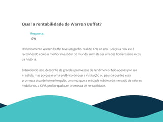 Qual a rentabilidade de Warren Buﬀet?
Resposta:
17%
Historicamente Warren Buﬀet teve um ganho real de 17% ao ano. Graças a isso, ele é
reconhecido como o melhor investidor do mundo, além de ser um dos homens mais ricos
da história.
Entendendo isso, desconﬁe de grandes promessas de rendimento! Não apenas por ser
irrealista, mas porque é uma evidência de que a instituição ou pessoa que fez essa
promessa atua de forma irregular, uma vez que a entidade máxima do mercado de valores
mobiliários, a CVM, proíbe qualquer promessa de rentabilidade.
 