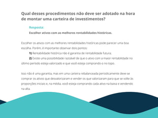 Qual desses procedimentos não deve ser adotado na hora
de montar uma carteira de investimentos?
Resposta:
Escolher ativos com as melhores rentabilidades históricas.
Escolher os ativos com as melhores rentabilidades históricas pode parecer uma boa
escolha. Porém, é importante observar dois pontos:
1) Rentabilidade histórica não é garantia de rentabilidade futura;
2) Existe uma possibilidade razoável de que o ativo com a maior rentabilidade no
último período esteja valorizado e que você esteja comprando-o no topo.
Isso não é uma garantia, mas em uma carteira rebalanceada periodicamente deve-se
comprar os ativos que desvalorizaram e vender os que valorizaram para que se volte às
proporções iniciais e, na média, você esteja comprando cada ativo na baixa e vendendo
na alta.
 