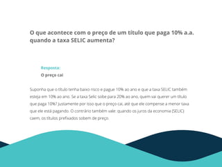 O que acontece com o preço de um título que paga 10% a.a.
quando a taxa SELIC aumenta?
Resposta:
O preço cai
Suponha que o título tenha baixo risco e pague 10% ao ano e que a taxa SELIC também
esteja em 10% ao ano. Se a taxa Selic sobe para 20% ao ano, quem vai querer um título
que paga 10%? Justamente por isso que o preço cai, até que ele compense a menor taxa
que ele está pagando. O contrário também vale: quando os juros da economia (SELIC)
caem, os títulos preﬁxados sobem de preço.
 