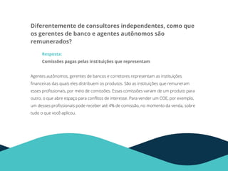 Diferentemente de consultores independentes, como que
os gerentes de banco e agentes autônomos são
remunerados?
Resposta:
Comissões pagas pelas instituições que representam
Agentes autônomos, gerentes de bancos e corretores representam as instituições
ﬁnanceiras das quais eles distribuem os produtos. São as instituições que remuneram
esses proﬁssionais, por meio de comissões. Essas comissões variam de um produto para
outro, o que abre espaço para conﬂitos de interesse. Para vender um COE, por exemplo,
um desses proﬁssionais pode receber até 4% de comissão, no momento da venda, sobre
tudo o que você aplicou.
 