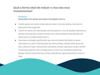 Qual a forma ideal de reduzir o risco dos seus
investimentos?
Resposta:
Diversiﬁcar em ativos com baixa correlação entre si
● Investir apenas em ativos conservadores reduz o risco da carteira, mas não é o
ideal, pois limita os ganhos.
● Investir em ativos com alta liquidez controla apenas o risco de liquidez, deixando os
demais riscos de lado. O ideal é montar uma carteira bastante diversiﬁcada com
ativos pouco correlacionados entre si.
● Essa baixa correlação signiﬁca dizer que nenhum evento fará todos os ativos
valorizarem ou caiam muito de preço ao mesmo tempo. Sempre terão ativos em
alta e ativos em baixa. Dessa forma, você pode comprar cada ativo na alta e vender
na baixa para ganhar mais no longo prazo. O risco ﬁca controlado, justamente
porque nenhum evento fará sua carteira desvalorizar signiﬁcativamente como um
todo.
 
