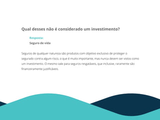 Qual desses não é considerado um investimento?
Resposta:
Seguro de vida
Seguros de qualquer natureza são produtos com objetivo exclusivo de proteger o
segurado contra algum risco, o que é muito importante, mas nunca devem ser vistos como
um investimento. O mesmo vale para seguros resgatáveis, que inclusive, raramente são
ﬁnanceiramente justiﬁcáveis.
 