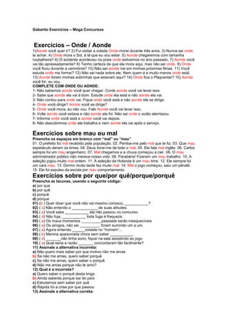 Gabarito Exercícios – Mega Concursos



Exercícios – Onde / Aonde
1)Aonde você quer ir? 2) Fui visitar a cidade Onde morei durante três anos. 3) Nunca sei onde
te achar. 4) Onde mora o Sol, é lá que eu vou estar. 5) Aonde chegaremos com tamanha
roubalheira? 6) O acidente aconteceu na praia onde estivemos no ano passado. 7) Aonde você
vai tão apressadamente? 8) Tenho certeza de que ela mora aqui, mas não sei onde. 9) Onde
você ficou durante a cerimônia? 10) Não sei aonde irei em minhas próximas férias. 11) Você
estuda onde me formei? 12) Não sei nada sobre ele. Nem quem é e muito menos onde está.
13) Aonde foram minhas sobrinhas que estavam aqui? 14) Onde fica o Playcenter? 15) Aonde
você for, eu vou.
COMPLETE COM ONDE OU AONDE:
1- Não sabemos aonde você quer chegar. Conte aonde você vai levar isso.
2- Sabe que aonde ela vai é bom. Estude onde ela está e não aonde ela vai.
3- Não contou para onde vai. Fique onde você está e não aonde ela se dirige.
4- Onde você dirige? Aonde você se dirige?
5- Onde você mora, eu não vou. Fale Aonde você vai levar isso.
6- Volte aonde você estava e não aonde ela foi. Não sei onde o avião aterrissou.
7- Informe onde você está e aonde você vai depois.
8- Não descobrimos onde ela trabalha e nem aonde ela vai após o serviço.

Exercícios sobre mau ou mal
Preencha os espaços em branco com “mal” ou “mau”
01. O prefeito foi mal recebido pela população. 02. Perdoe-me pelo mal que te fiz. 03. Que mau
espetáculo deram os times. 04. Deus livrai-me de todo o mal. 05. Ele fala mal inglês. 06. Carlos
sempre foi um mau engenheiro. 07. Mal chegamos e a chuva começou a cair. 08. O mau
administrador público não merece nosso voto. 09. Parabéns! Fizeram um mau trabalho. 10. A
seleção jogou muito mal ontem. 11. A seleção da Holanda é um mau time. 12. Ele sempre foi
um cara mau. 13. Dormir muito tarde faz muito mal. 14. Mal o jogo começou, saiu um pênalti.
15. Ele foi expulso da escola por mau comportamento.
Exercícios sobre por que/por quê/porque/porquê
Preencha as lacunas, usando o seguinte código:
a) por que
b) por quê
c) porquê
d) porque
01) (b ) Quer dizer que você não vai mesmo conosco, ___________?
02) ( c) Não entendo o ____________ de suas atitudes.
03) ( a) Você sabe ___________ ela não passou no concurso.
04) ( d) Não fuja, ___________ toda fuga é fraqueza.
05) ( a) Os maus momentos _________ passaste serão inesquecíveis
06) ( a) Os amigos, não sei _________, foram sumindo um a um.
07) ( a) Agora entendo ______votaste no “homem”...
08) ( b) Menina apaixonada chora sem saber ___________
09) ( d) _______não tinha sono, fiquei na sala assistindo ao jogo
10) ( a) Qual seria a razão _______ concordaram tão facilmente?
11) Assinale a alternativa incorreta:
a) Não quero mais saber por que motivo não me amas
b) Se não me amas, quero saber porquê
c) Se não me amas, quero saber o porquê
d) Não me amas porque não te amo?
12) Qual é a incorreta?
a) Quero saber o porquê desta briga.
b) Ainda saberás porque saí do país
c) Estudamos sem saber por quê
d) Rápida foi a crise por que passou
13) Assinale a alternativa correta:
 