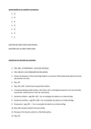 INDEPENDÊNCIA DA AMÉRICA ESPANHOLA

   1. D

   2. D

   3. B

   4. D

   5. D

   6. B

   7. C



QUESTÃO 08: NÃO É PARA FAZER PEDRO I.

QUESTÕES 09 E 10: NÃO É PARA FAZER.




EXERCÍCIOS DE REVISÃO DO CADERNO:



   1. PÁG. 208 – 2º PARÁGRAFO – VER SLIDES NO BLOG.

   2. PÁG. 200,201 E 202 (CONDIÇÃO DAS MULHERES).

   3. Porque ele desejava o retorno do Antigo Regime e as pessoas influenciadas pelas ideias iluministas
      não aceitava isso mais.

   4. Pág. 187

   5. Pág. 194 a 196 – Estudar bem essa parte da matéria.

   6. A burguesia desejava poder político, além disso, com a unificação ela passaria a ter mais mercado
      consumidor, matéria-prima e mão- de- obra barata.

   7. Socialismo Utópico – pág 204 e 205 – Ver as anotações do caderno e os slides do blog.

   8. Socialismo científico – pág 207 e 208 – Ver as anotações do caderno e os slides do blog.

   9. Anarquismo – pág. 209 - – Ver as anotações do caderno e os slides do blog.

   10. Pág. 190 e estudar também Primavera Árabe.

   11. Desejava o fim do pacto colonial e a liberdade política.

   12. Pág. 153
 