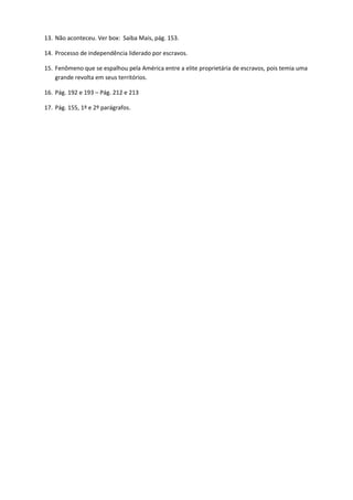 13. Não aconteceu. Ver box: Saiba Mais, pág. 153.

14. Processo de independência liderado por escravos.

15. Fenômeno que se espalhou pela América entre a elite proprietária de escravos, pois temia uma
    grande revolta em seus territórios.

16. Pág. 192 e 193 – Pág. 212 e 213

17. Pág. 155, 1º e 2º parágrafos.
 