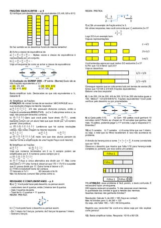 FRAÇÕES EQUIVALENTES – p. 9
1) Verifique com desenhos que são equivalentes 2/3, 4/6, 6/9 e 8/12.
Só faz sentido se os desenhos forem do mesmo tamanho!
2) Ache a classe de equivalência de:
a)
5
9
=
10
18
=
15
27
=
20
36
= ⋯ Muitas vezes a classe de equivalência é
representada por um conjunto.
b)
7
13
=
14
26
=
21
39
=
28
52
= ⋯
Veja um esquema de como se achar a classe de equivalência:
‘
3) (Avaliação do SARESP 2000 – 5ª série - Diurno) Quais são as
três frações equivalentes a ½?
a) 2/4, 3/5, 4/6 b) 2/4, 5/10, 6/12
c) 3/6, 4/10, 6/12 d) 3/7, 5/8, 2/4
Basta simplificar tudo. Destacadas as que são equivalentes a ½.
Gabarito B
4) Simplifique as frações:
ATENÇÃO! Há várias formas de se resolver. NÃOAPAGUE se a
sua resolução chegou na mesma resposta:
a)
16
24
=
2 8
12
=
2 4
6
=
2 2
3
2/3 não possuem divisores comuns, então a
fração é considerada IRREDUTÍVEL (e 2 e 3 são primos entre si, ou
seja, não possuem divisores comuns).
b)
25
100
=
5 5
20
=
5 1
4
Claro que você pode fazer direto
25
100
=
25 1
4
, sendo
bastante comum ver um aluno falar que quer dividir por “um número
grande” (boa prática).
c)
108
216
=
2 54
108
=
2 27
54
=
3 9
18
=
9 1
2
Lembre-se que há outras resoluções
válidas, mas todas chegam na mesma resposta.
d)
16
40
=
4 4
10
=
2 2
5
e)
25
55
=
5 5
11
f)
26
39
=
13 2
3
g)
144
192
=
2 72
96
=
2 36
48
=
6 6
8
=
2 3
4
(É muito raro que dois alunos pensem da
mesma forma a simplificação de uma fração! Faça você mesmo!)
5) Simplifique as frações:
a)
24
32
=
8 3
4
b)
35
105
=
5 7
21
=
7 1
3
Veja que números terminados em 0 ou 5 sempre podem ser
simplificados por 5. E números pares sempre por 2.
c)
144
216
=
2 72
108
=
2 36
54
=
9 4
6
=
2 2
3
d)
51
170
=
17 3
10
Aqui a única alternativa era dividir por 17. Mas como
descobrir o 17? Uma forma é observar que 170 = 17x10 e suspeitar
que 51 possa dividir por 17. Outra forma é fatorar o 51.
e) 77/95 é irredutível! Como ter certeza:
77 fatorado é 7x11 95 fatorado é 9x19.
Não há divisores comuns! São primos entre si.
REVISANDO E COMPLEMENTANDO – p. 9
6) a)
11
4
. Você pode fazer pelo desenho, ou pensar assim:
- cada inteiro tem 4 quartos, então 2 inteiros tem 8 quartos
- mais 3 quartos da parte.
- Total de 8 + 3 quartos = 11 quartos.
REGRA PRÁTICA:
b) 1
2
3
Você pode fazer o desenho ou pensar assim:
- Em 1 inteiro há 3 terços, portanto, de 5 terços há apenas 1 inteiro.
- Sobram 2 terços.
REGRA PRÁTICA:
7) a) Dê um exemplo de fração entre 2 e 3.
Há várias respostas, mas você concorda que 2
1
2
está entre 2 e 3?
2
1
2
=
5
2
Logo 5/2 é um exemplo bom.
Veja as representações:
Você entendeu agora por qual motivo 5/2 está entre 2 e 3?
b) Por que 1/2 é menor que 2/3?
Veja os desenhos:
Consegue reparar que se colocarmos tudo em termos de sextos (/6)
temos que 1/2=3/6 e 2/3=4/6 (frações equivalentes).
Elabore uma boa resposta!
8) ½ de 200, 2/4 de 200, 4/8 de 200, 5/10 de 200 são todos iguais a
100. Motivo? 1/2=2/4=4/8=5/10, frações equivalentes! Você pode
verificar pelo desenho ou por propriedades
9) a) Cada palito 1/10. b) Com 100 palitos você ganhará 10
sorvetes certo? Porém, ao chupar os 10 sorvetes que ganhou, terá
mais 10 palitos, podendo pegar o 11º sorvete. Logo a resposta é 11.
Entendeu?
10) a) 5 camelos b) 7 camelos c) A soma tinha que ser 1 inteiro,
ou seja, o total que os filhos receberiam. E isso não acontecia no
problema.
A divisão da herança era a soma:
1
2
+
1
3
+
1
9
=
17
18
. A soma correta teria
que ser 18/18.
Observe o desenho que mostra que falta 1/18 para herança estar
completa (e, portanto, por isso sobra um camelo):
11) ATENÇÃO: esse problema é fácil, porém, o texto confunde. É
necessário fazer um esquema.
240 lugares estavam ocupados. ¾ das pessoas eram meninas.
A quantidade dos brindes é igual a metade das meninas.
Quantas meninas não ganharão brindes?
Resolução: Calcule ¾ de 240 = 180 (faça as contas!)
Mas há brindes para ½ de 240 = 120
Ou seja, vão faltar 180 – 120 = 60 brinquedos.
Registre seu raciocínio! Se você erra, talvez seja por não explicar
como pensou!
12) Basta simplificar todas. Resposta: 10/16 e 80/128.
 