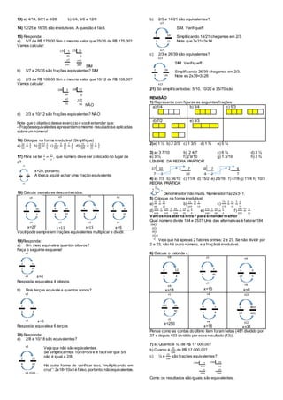 13) a) 4/14, 6/21 e 8/28 b) 6/4, 9/6 e 12/8
14) 12/25 e 16/35 são irredutíveis. A questão é fácil.
15) Responda:
a) 5/7 de R$ 175,00 têm o mesmo valor que 25/35 de R$ 175,00?
Vamos calcular:
SIM
b) 5/7 e 25/35 são frações equivalentes? SIM
c) 2/3 de R$ 108,00 têm o mesmo valor que 10/12 de R$ 108,00?
Vamos calcular:
NÃO
d) 2/3 e 10/12 são frações equivalentes? NÃO
Note que o objetivo desse exercício é você entender que:
- Frações equivalentes apresentamo mesmo resultado se aplicadas
sobre um número!
16) Coloque na forma irredutível (Simplifique)
a)
10
14
=
2 5
7
b)
39
65
=
13 3
5
c)
70
105
=
5 14
21
=
7 2
3
d)
75
105
=
5 15
21
=
3 5
7
17) Para se ter
3
4
=
15
𝑥
, que número deve ser colocado no lugar de
x?
x=20, portanto.
A lógica aqui é achar uma fração equivalente.
18) Calcule os valores desconhecidos:
x=27 x =11 x=15 x=5
Você pode sempre em frações equivalentes multiplicar e dividir.
19)Responda:
a) Um meio equivale a quantos oitavos?
Faça o seguinte esquema!
x=4
Resposta: equivale a 4 oitavos
b) Dois terços equivale a quantos nonos?
x=6
Resposta: equivale a 6 terços
20) Responda:
a) 2/8 e 10/18 são equivalentes?
Veja que não são equivalentes.
Se simplificarmos 10/18=5/9 e é fácilver que 5/9
não é igual a 2/8.
Há outra forma de verificar isso, “multiplicando em
cruz”: 2x18=10x8 é falso, portanto, não equivalentes.
b) 2/3 e 14/21 são equivalentes?
SIM. Verifique!!!
Simplificando 14/21 chegamos em 2/3.
Note que 2x21=3x14
c) 2/3 e 26/39 são equivalentes?
SIM. Verifique!!!
Simplificando 26/39 chegamos em 2/3.
Note eu 2x39=3x26
21) Só simplificar todas: 5/10, 10/20 e 35/70 são.
REVISÃO
1) Represente com figuras as seguintes frações:
a) 1/4
.
b) 3/4 c) 5/3
d) 7/2
.
e) 3/3
2)a) 1 ½ b) 2 2/3 c) 1 3/5 d) 1 ¾ e) 5 ¾
3) a) 3 7/10 b) 2 4/7 c) 6 ¾ d) 3 ½
e) 3 ½ f) 2 9/10 g) 1 3/19 h) 3 ¾
LEMBRE DA REGRA PRÁTICA!
4) a) 7/3 b) 34/10 c) 11/6 d) 15/2 e) 23/16 f) 47/8 g) 11/4 h) 10/3
REGRA PRÁTICA:
Denominador não muda. Numerador faz 2x3+1.
5) Coloque na forma irredutível:
a)
55
60
=
5 11
12
b)
11
165
=
11 1
15
c)
75
175
=
5 15
35
=
5 3
7
d)
252
630
=
2 126
315
=
3 42
105
=
3 14
35
=
7 2
5
e)
175
140
=
5 35
28
=
7 5
4
f)
184
253
=
23 6
11
Vamos nos ater na letra Fpara entender melhor
Qual número divide 184 e 253? Uma das alternativas é fatorar 184
Veja que há apenas 2 fatores primos: 2 e 23. Se não dividir por
2 e 23, não há outro número, e a fração é irredutível.
6) Calcule o valor de x:
x=18 x=15 x=8
x=250
x=16 x=31
Pense como as contas do último item foram feitas (481 dividido por
37 e depois 403 dividido por esse resultado (13)).
7) a) Quanto é ¼ de R$ 17 000,00?
b) Quanto é
25
100
de R$ 17 000,00?
c) ¼ e
25
100
são frações equivalentes?
Como os resultados são iguais, são equivalentes.
 