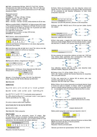42) 1994, consideremos 365 dias. 365:5=73, 73x2=146. 146 dias.
Considerando uma média de 30 dias por mês, 146 é o 5º mês, pois
em 120 seriam 4 meses, portanto, adentrando-se no 5º mês. Então,
estamos em MAIO.
Resolução possível:
JANEIRO – 31 dias
FEVEREIRO – 31 dias + 28 dias = 59 dias
MARÇO – 59 dias + 31 dias = 90 dias
ABRIL – 90 dias + 30 dias = 120 dias
MAIO – 146 dias – 120 dias = 26 dias, então estamos em 26 de maio.
43) Essa questão EXIGE ATENÇÃO!!!! As fatias grossas são2 vezes
a fina, portanto equivalem as 10 grossas a 20 finas. Écomo se o bolo
fosse dividido em 35 fatias (as 15 finas e as 10 grossas que valem
por 2, ou seja 15 + 2 x 10 = 15+20 = 35).
a) A fatia fina é 1/35 do bolo.
b) A fatia grossa é o dobro, ou seja, 2/35 do bolo.
ENTENDEU? Se esforce.
44) 32 alunos, veja as representações!
Sabendo que 8 alunos correspondema ¼ de classe, diga quantos
alunos tem essa classe.
45) Você disse que mãe de Kelly tem 4 anos? Se colocou isso não
está tomando cuidado em verificar as respostas.
46) Raciocínio idêntico, chegamos em 150 peças.
47) Alexandre = 1/5 Strauss. Como Alexandre tem R$ 30,00,
Strauss tem 5 vezes isso, ou seja R$ 150,00.
Michael = 1/3 de Strauss, ou seja, 150:3=50. Tem R$ 50,00.
Então: Strauss tem R$ 150,00 e Michael tem R$ 50,00.
48) ANULADA
EXERCÍCIOS
1) a) 3 1/5 b) 5 ½ c) 1 ¾ d) 1 3/5 e) 1 ½ f) 3 2/3 g) 142 6/7
2) a) 8/3 b) 15/4 c) 9/4 d) 15/4 e) 3/2 f) 201/100 g) 7/4
3) a)
120
150
=
10 12
15
=
3 4
5
b)
210
35
=
5 42
7
=
7 6
1
(você pode colocar apenas 6)
No caso quando terminar em 0, você pode “cortar” o zero (que é o
mesmo que dividir por 10). Veja:
120
150
=
12
15
Os outros números estão todos repetidos.
4) 6) 7) 8) 9) 10) 11) 12) 14) 15) REPETIDO
5) 6/10=9/15=12/20
16) ANULADA. Falta a pergunta.
PRATICANDO
1) Na minha festa de aniversário, vieram 15 amigos. Eles
correspondem a 3/5 dos convidados. Quantas pessoas convidei?
Podemos resolver pelos esquemas, que só fazem sentido se você
entende-los. (Se não entender não poderá utilizá-los)
Resposta: Convidei 25 pessoas.
2) Numa fábrica de brinquedos, uma das máquinas estava com
defeito. Por isso, 140 brinquedos se estragaram. Eles representavam
2/7 da produção do dia, Quantos brinquedos, no total, foram
produzidos nesse dia?
Resposta: Convidei 490 pessoas. (Estude os dois esquemas)
3) Romeu tem R$ 1 890,00. Isso é 7/9 do que tem Julieta. Quanto
tem Julieta?
Resposta: Julieta tem R$ 2.430,00.
4) Num video game, o jogador tem certo número de mísseis para
destruir as naves inimigas. Restam 3/10 dos mísseis iniciais, e agora
ele ainda tem 21 mísseis. Com quantos mísseis ele iniciou o jogo?
5) Uma empresa de transportes coletivos vai muito mal: 13/20 dos
seus ônibus estão quebrados. Isso corresponde a 520 ônibus
quebrados! Quantos ônibus tem essa empresa?
Aqui utilizamos apenas uma das formas, pois desenhar daria
bastante trabalho. Resposta: 800 ônibus.
6) Criança: 4 kg x 10 = 40 kg. Adulto: 14 kg x 5 = 70 kg.
Como são frações unitárias não fizemos desenhos ou esquemas,
mas você pode fazê-los.
7) Pois uma classe tem no máximo 8/8 de alunos, pois, caso
contrário, seria mais de uma classe.
Resposta: Pois 9/8 é mais que 1 inteiro.
8) Num ônibus, há um cartaz mostrando a sua lotação máxima. Agora
é horário de saída do trabalho: no ônibus, estão 72 passageiros.
Calcule a lotação máxima indicada no ônibus nos seguintes casos:
a) os passageiros são 2/3 da lotação máxima escrita no cartaz
Lotação máxima de 108.
b) os passageiros são 3/2 da lotação máxima escrita no cartaz
Lotação máxima de 48
Muitos podem perguntar como fazer por desenho o item ‘b’:
9) Se 6 alunos são 1/5 da classe, então tem30 alunos na classe (5x6).
Metade da classe são 30:2, 15 alunos portanto.
Então precisam pedir 15-6=9.
Resposta: 9 alunos precisam pedir.
Cálculos que devem ser apresentados: 5x6=30, 30:2=15, 15-6=9.
 