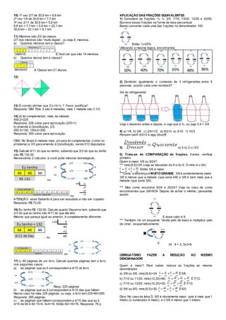 10) 1ª vez 2/7 de 30,8 km = 8,8 km
2ª vez 1/4 de 30,8 km = 7,7 km
3ª vez 2/11 de 30,8 km = 5,6 km
8,8 km + 7,7 km + 5,6 km = 22,1 km
30,8 km – 22,1 km = 8,7 km
11) Meninos são 2/3 da classe.
2/7 dos meninos são “muito legais”, ou seja 4, meninos.
a) Quantos meninos tem a classe?
É fácil ver que são 14 meninos
b) Quantos alunos tem a classe?
A Classe tem 21 alunos.
12)
13) É correto afirmar que 3½=3+½ ? Favor Justificar!
Resposta: SIM. Pois 3 são 6 metades, mais 1 metade são 3 1/2
14) a) lei complementar, mais da metade.
450:2=225
Resposta: 226 votos para aprovação (225+1)
b) emenda à Constituição, 2/3.
450:3=150, 150x2=300.
Resposta: 300 votos para aprovação.
OBS: No Brasil é metade mais um para lei complementar (como no
problema) e 3/5 para emenda à Constituição, sendo 513 deputados.
15) Calcule 4/11 do que eu tenho, sabendo que 2/3 do que eu tenho
são R$ 132,00.
Necessários 2 cálculos, e você pode misturar estratégicas.
ou
ou
ATENÇÃO: esse Gabarito é para ser estudado e não ser copiado.
Resposta: R$ 72,00.
16) Eu tenho R$ 132,00. Calcule quanto Dayanna tem, sabendo que
2/3 do que eu tenho são 4/11 do que ela tem.
Mesmo que pareça igual ao anterior, é completamente diferente:
ou
ou
17) Li 60 páginas de um livro. Calcule quantas páginas tem o livro,
nos seguintes casos:
a) as páginas que eu li correspondem a 4/15 do livro
Resp: 225 páginas
b) as páginas que eu li correspondem a 4/15 das que faltam
Nesse caso há mais 225 páginas, ou seja, o livro tem 225+60=285
Resposta: 285 páginas.
c) as páginas que faltam correspondem a 4/15 das que eu li.
4/15 de 60 é 60:15=4, 4x4=16. Então 60+16=76. Resposta: 76 p.
APLICAÇÃO DAS FRAÇÕES EQUIVALENTES
1) Considere as frações: ¼, ½, 2/5, 7/10, 13/20, 12/25 e 43/50.
Escreva essas frações na forma de taxa percentual.
Basta converter cada uma das frações no denominador 100.
Então ¼=25%
Utilizando a mesma lógica, encontramos
50% 40% 70% 65% 48% 86%
2) Dividindo igualmente o conteúdo de 3 refrigerantes entre 4
pessoas, quanto cada uma receberá?
3/4 de refrigerante!
Veja o desenho antes e depois, e veja que é ¾, ou seja 3:4 = 3/4
4) a) 1/6 b) 3/8 c) 2/4=1/2 d) 6/2=3 e) 3/10 f) 10/3
Pensem bem! 6/2=3 é algo óbvio!!!.
5) a) 5 b) 2 c) 5/2
6) Trata-se de COMPARAÇÃO de frações. Vamos verificar
primeiro:
Quem é maior 3/8 ou 9/24?
*** mmc(8,6)=24 (veja as tabuadas do 8 e do 6. O mmc é o 24).
3
8
=
9
24
<
5
6
=
20
24
. Então 5/6 é maior.
***Como a diferença éMUITOGRANDE, 5/6 é evidentemente maior.
3/8 é menos que a metade (que seria 4/8) e 5/6 é bem mais que a
metade (que seria 3/6).
*** Mas como encontrar 9/24 e 20/24? Veja no caso de como
encontrarmos que 3/8=9/24. Depois de achar o mínimo, pensamos
assim:
E esse valor é 9.
*** Também há um esquema “divide pelo de baixo e multiplica pelo
de cima”, esquematicamente:
24 : 8 = 3, 3x3=9.
OBRIGATÓRIO FAZER A REDUÇÃO AO MESMO
DENOMINADOR!
Quem é maior? Para saber, reduza as frações ao mesmo
denominador.
a) 3/8 ou 5/6. mmc(8,6)=24.
3
8
=
9
24
<
5
6
=
20
24
É 5/6.
b) 7/12 ou 11/20. mmc(12,20)=60.
7
12
=
35
60
>
11
20
=
33
60
. É 7/12.
c) 7/10 ou 13/20. mmc(10,20)=20.
7
10
=
14
20
>
13
20
. É 7/10.
d) 5/6 ou 6/5. mmc(6,5)=30.
5
6
=
25
30
<
6
5
=
36
30
. É6/5
Dica: No caso da letra D, 6/5 é obviamente maior, pois é mais que 1
inteiro (o numerador é maior), e o 5/6 é menor que 1 inteiro.
 
