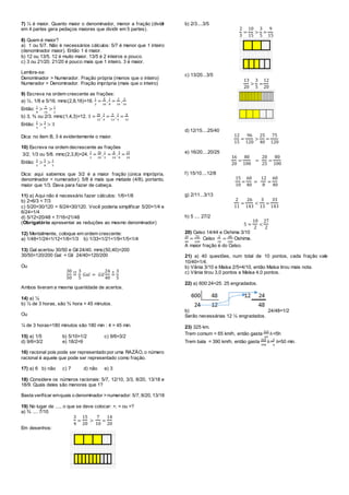 7) ¼ é maior. Quanto maior o denominador, menor a fração (dividir
em 4 partes gera pedaços maiores que dividir em 5 partes).
8) Quem é maior?
a) 1 ou 5/7. Não é necessários cálculos: 5/7 é menor que 1 inteiro
(denominador maior). Então 1 é maior.
b) 12 ou 13/5. 12 é muito maior. 13/5 é 2 inteiros e pouco.
c) 3 ou 21/20. 21/20 é pouco mais que 1 inteiro. 3 é maior.
Lembre-se:
Denominador > Numerador. Fração própria (menos que o inteiro)
Numerador > Denominador. Fração imprópria (mais que o inteiro)
9) Escreva na ordem crescente as frações:
a) ½, 1/8 e 5/16. mmc(2,8,16)=16.
1
2
=
8
16
,
1
8
=
2
16
,
5
16
Então:
1
8
>
5
16
>
1
2
b) 3, ¾ ou 2/3. mmc(1,4,3)=12. 3 =
36
12
,
3
4
=
9
12
,
2
3
=
8
12
Então:
2
3
>
3
4
> 3
Dica: no item B, 3 é evidentemente o maior.
10) Escreva na ordem decrescente as frações
3/2, 1/3 ou 5/8. mmc(2,3,8)=24.
3
2
=
36
24
,
1
3
=
8
24
,
5
8
=
15
24
Então:
3
2
>
5
8
>
1
3
Dica: aqui sabemos que 3/2 é a maior fração (única imprópria,
denominador < numerador). 5/8 é mais que metade (4/8), portanto,
maior que 1/3. Dava para fazer de cabeça.
11) a) Aqui não é necessário fazer cálculos: 1/6>1/8
b) 2=6/3 < 7/3
c) 5/20=30/120 = 6/24=30/120. Você poderia simplificar 5/20=1/4 e
6/24=1/4
d) 5/12=20/48 < 7/16=21/48
(Obrigatório apresentar as reduções ao mesmo denominador)
12) Mentalmente, coloque em ordem crescente:
a) 1/48<1/24<1/12<1/6<1/3 b) 1/33<1/21<1/9<1/5<1/4
13) Gal acertou 30/50 e Gil 24/40. mmc(50,40)=200
30/50=120/200 Gal = Gil 24/40=120/200
Ou
30
50
=
10 3
5
𝐺𝑎𝑙 = 𝐺𝑖𝑙
24
40
=
8 3
5
Ambos tiveram a mesma quantidade de acertos.
14) a) ¼
b) ¼ de 3 horas, são ¾ hora = 45 minutos.
Ou
¼ de 3 horas=180 minutos são 180 min : 4 = 45 min.
15) a) 1/5 b) 5/10=1/2 c) 9/6=3/2
d) 9/6=3/2 e) 18/2=9
16) racional pois pode ser representado por uma RAZÃO, o número
racional é aquele que pode ser representado como fração.
17) a) 6 b) não c) 7 d) não e) 3
18) Considere os números racionais: 5/7, 12/10, 3/3, 8/20, 13/18 e
18/9. Quais deles são menores que 1?
Basta verificar emquais o denominador >numerador: 5/7, 8/20, 13/18
19) No lugar de ...., o que se deve colocar: >, = ou >?
a) ¾ .... 7/10
3
4
=
15
20
>
7
10
=
14
20
Em desenhos:
b) 2/3....3/5
2
3
=
10
15
>
3
5
=
9
15
c) 13/20...3/5
13
20
>
3
5
=
12
20
d) 12/15....25/40
12
15
=
96
120
>
25
40
=
75
120
e) 16/20....20/25
16
20
=
80
100
=
20
25
=
80
100
f) 15/10....12/8
15
10
=
60
40
=
12
8
=
60
40
g) 2/11...3/13
2
11
=
26
143
<
3
13
=
33
143
h) 5 .... 27/2
5 =
10
2
<
27
2
20) Celso 14/44 e Oshima 3/10
14
44
=
70
220
Celso
3
10
=
66
220
Oshima.
A maior fração é do Celso.
21) a) 40 questões, num total de 10 pontos, cada fração vale
10/40=1/4.
b) Vânia 3/10 e Maísa 2/5=4/10, então Maísa tirou mais nota.
c) Vânia tirou 3,0 pontos e Maísa 4,0 pontos.
22) a) 600:24=25. 25 engradados.
b) 24/48=1/2
Serão necessárias 12 ½ engradados.
23) 325 km.
Trem comum = 65 km/h, então gasta
325
65
ℎ=5h
Trem bala = 390 km/h, então gasta
325
390
ℎ=
5
6
ℎ=50 min.
 