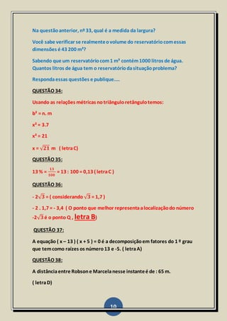 10
Na questãoanterior, nº33, qual é a medida da largura?
Você sabe verificar se realmenteovolume do reservatóriocomessas
dimensões é 43 200 m³?
Sabendo que um reservatóriocom1 m³ contém1000 litros de água.
Quantos litros de água tem o reservatóriodasituaçãoproblema?
Respondaessas questões e publique....
QUESTÃO 34:
Usando as relações métricas notriânguloretângulotemos:
b² = n. m
x² = 3.7
x² = 21
x = √ 𝟐𝟏 m ( letraC)
QUESTÃO 35:
13 % =
𝟏𝟑
𝟏𝟎𝟎
= 13 : 100 = 0,13 ( letraC )
QUESTÃO 36:
- 2√ 𝟑 = ( considerando √ 𝟑 = 1,7 )
- 2 . 1,7 = - 3,4 ( O ponto que melhor representaalocalizaçãodo número
-2√ 𝟑é o ponto Q , letra B)
QUESTÃO 37:
A equação ( x – 13 ) ( x + 5 ) = 0 é a decomposiçãoem fatores do 1 º grau
que temcomo raízes os número13 e -5. ( letraA)
QUESTÃO 38:
A distânciaentre Robsone Marcelanesse instanteé de : 65 m.
( letraD)
 