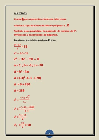3
QUESTÃO 05:
Usando ℓpara representar onúmerode lados temos:
Calculouo triplodo númerode lados do polígono= 3 . ℓ
Subtraiu essa quantidade do quadrado do número de ℓ².
Dividiu por 2 encontrando 35 diagonais.
Logo temos a seguinte equaçãodo 2º grau.
𝓵²−𝟑𝓵
𝟐
= 35
𝓵² − 𝟑𝓵 = 70
𝓵² − 𝟑𝓵 − 𝟕𝟎 = 𝟎
a = 1 ; b = -3 ; c = -70
Δ = b² - 4ac
Δ = (-3)² -4 .1 . (-70)
Δ = 9 + 280
Δ = 289
𝓵 =
−𝑏 ± √Δ
2𝑎
𝓵 =
−(−𝟑)± √ 𝟐𝟖𝟗
𝟐 .𝟏
𝓵 =
𝟑 ± 𝟏𝟕
𝟐
𝓵₁ =
𝟐𝟎
𝟐
= 10
 