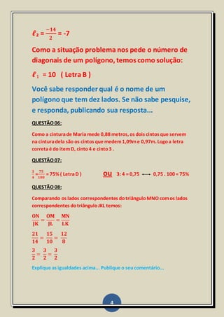 4
𝓵₂ =
−𝟏𝟒
𝟐
= -7
Como a situação problema nos pede o número de
diagonais de um polígono,temos como solução:
𝓵₁ = 10 ( Letra B )
Você sabe responder qual é o nome de um
polígono que tem dez lados. Se não sabe pesquise,
e responda, publicando sua resposta...
QUESTÃO 06:
Como a cinturade Maria mede 0,88 metros, os dois cintos que servem
na cinturadela são os cintos que medem1,09me 0,97m. Logoa letra
corretaé do itemD, cinto4 e cinto3 .
QUESTÃO 07:
𝟑
𝟒
=
𝟕𝟓
𝟏𝟎𝟎
= 75% ( LetraD ) ou 3: 4 = 0,75 0,75 . 100 = 75%
QUESTÃO 08:
Comparando os lados correspondentes dotriânguloMNO comos lados
correspondentes dotriânguloJKL temos:
𝐎𝐍
𝐉𝐊
=
𝐎𝐌
𝐉𝐋
=
𝐌𝐍
𝐋𝐊
𝟐𝟏
𝟏𝟒
=
𝟏𝟓
𝟏𝟎
=
𝟏𝟐
𝟖
𝟑
𝟐
=
𝟑
𝟐
=
𝟑
𝟐
Explique as igualdades acima... Publique o seucomentário...
 