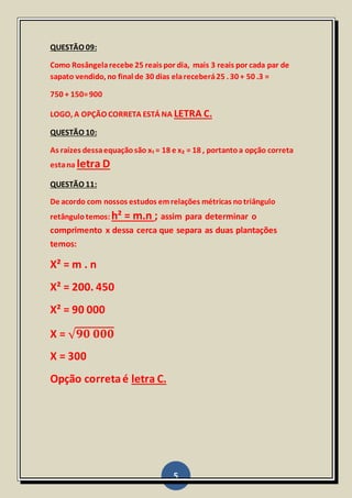 5
QUESTÃO 09:
Como Rosângelarecebe 25 reais por dia, mais 3 reais por cada par de
sapato vendido, no final de 30 dias elareceberá25 . 30 + 50 .3 =
750 + 150=900
LOGO, A OPÇÃO CORRETA ESTÁ NA LETRA C.
QUESTÃO 10:
As raízes dessaequaçãosão x₁ = 18 e x₂ = 18 , portantoa opção correta
estana letra D
QUESTÃO 11:
De acordo com nossos estudos emrelações métricas notriângulo
retângulotemos: h² = m.n ; assim para determinar o
comprimento x dessa cerca que separa as duas plantações
temos:
X² = m . n
X² = 200. 450
X² = 90 000
X = √ 𝟗𝟎 𝟎𝟎𝟎
X = 300
Opção corretaé letra C.
 