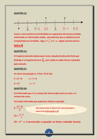6
QUESTÃO 12:
Y Z
0
𝟐
𝟏𝟎
𝟐
𝟓
=
𝟒
𝟏𝟎
𝟔
𝟏𝟎
=
𝟑
𝟓
𝟖
𝟏𝟎
𝟏𝟎
𝟏𝟎
= 𝟏
𝟔
𝟓
=
𝟏𝟐
𝟏𝟎
Como a retanuméricaestádivididaem segmentos de mesmamedida,
analisando as informações dadas, percebemos que a seqüênciaestá
completadaem vermelho, logo, Y =
𝟑
𝟓
e Z = 1 , opção corretaestána
letra B
QUESTÃO 13:
O trapézioisóscelesabaixoque é uma redução do desenhofeitopor
Rodrigoé o trapéziodoitem C pois todos os lados foram reduzidos
pelametade.
QUESTÃO 27:
As raízes daequação (x-17) (x +7)=0 são:
X -17 = 0 x + 7 = 0
X = 17 x = -7
QUESTÃO 28:
Foi informado que l é o númerode intersecçãoentre as retas, e n
número de retas.
Foi ainda informado que podemos utilizar aequação
l =
𝐧²−𝐧
𝟐
21 =
𝐧²−𝐧
𝟐
42 = n² - n ( escrevendo a equação na forma reduzida temos)
Para determinar o número de retas n quando o
número de intersecção é 21
 