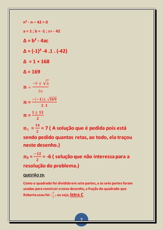 7
n² - n – 42 = 0
a = 1 ; b = -1 ; c= - 42
Δ = b² - 4ac
Δ = (-1)² -4 .1 . (-42)
Δ = 1 + 168
Δ = 169
𝐧 =
−𝑏 ± √Δ
2𝑎
𝒏 =
−(−𝟏)± √ 𝟏𝟔𝟗
𝟐 .𝟏
𝒏 =
𝟏 ± 𝟏𝟑
𝟐
𝐧₁ =
𝟏𝟒
𝟐
= 7 ( A solução que é pedida pois está
sendo pedido quantas retas,ao todo, ela traçou
neste desenho.)
𝒏₂ =
−𝟏𝟐
𝟐
= -6 ( solução que não interessapara a
resolução do problema.)
QUESTÃO 29:
Como o quadrado foi divididoem sete partes, e as sete partes foram
usadas para construir onovo desenho, a fração do quadrado que
Robertausoufoi :
𝟕
𝟕
; ou seja, letra C
 