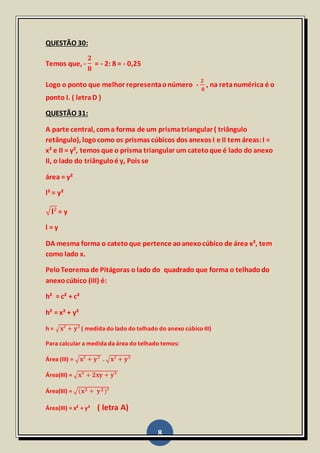 8
QUESTÃO 30:
Temos que, -
𝟐
𝟖
= - 2: 8 = - 0,25
Logo o ponto que melhor representaonúmero -
𝟐
𝟖
, na retanumérica é o
ponto I. ( letraD )
QUESTÃO 31:
A parte central, coma forma de um prismatriangular ( triângulo
retângulo), logocomo os prismas cúbicos dos anexos I e II tem áreas:I =
x² e II = y², temos que o prisma triangular um catetoque é lado do anexo
II, o lado do triânguloé y, Pois se
área = y²
l² = y²
√ 𝐥² = y
l = y
DA mesma forma o catetoque pertence aoanexocúbico de área x², tem
como lado x.
PeloTeorema de Pitágoras o lado do quadrado que forma o telhadodo
anexocúbico (III) é:
h² = c² + c²
h² = x² + y²
h = √𝐱² + 𝐲² ( medida do lado do telhado do anexo cúbico III)
Para calcular a medida da área do telhado temos:
Área (III) = √𝐱² + 𝐲² . √𝐱² + 𝐲²
Área(III) = √𝐱⁴ + 𝟐𝐱𝐲 + 𝐲⁴
Área(III) = √(𝐱 𝟐 + 𝐲 𝟐)²
Área(III) = x² + y² ( letra A)
 