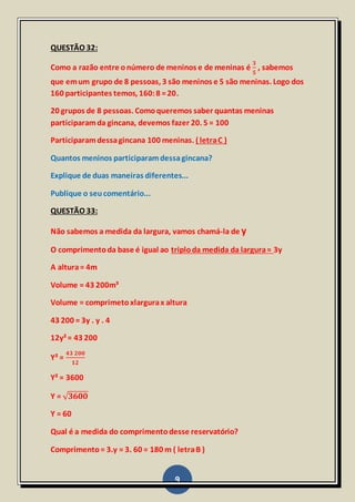 9
QUESTÃO 32:
Como a razão entre onúmero de meninos e de meninas é
𝟑
𝟓
, sabemos
que emum grupo de 8 pessoas, 3 são meninos e 5 são meninas. Logo dos
160 participantes temos, 160:8 =20.
20 grupos de 8 pessoas. Comoqueremos saber quantas meninas
participaramda gincana, devemos fazer 20. 5 = 100
Participaramdessagincana 100 meninas. ( letraC )
Quantos meninos participaramdessagincana?
Explique de duas maneiras diferentes...
Publique o seucomentário...
QUESTÃO 33:
Não sabemos a medida da largura, vamos chamá-la de y
O comprimentoda base é igual ao triploda medida da largura= 3y
A altura= 4m
Volume = 43 200m³
Volume = comprimetoxlargurax altura
43 200 = 3y . y . 4
12y²= 43 200
Y² =
𝟒𝟑 𝟐𝟎𝟎
𝟏𝟐
Y² = 3600
Y = √ 𝟑𝟔𝟎𝟎
Y = 60
Qual é a medida do comprimentodesse reservatório?
Comprimento= 3.y = 3. 60 = 180 m ( letraB )
 