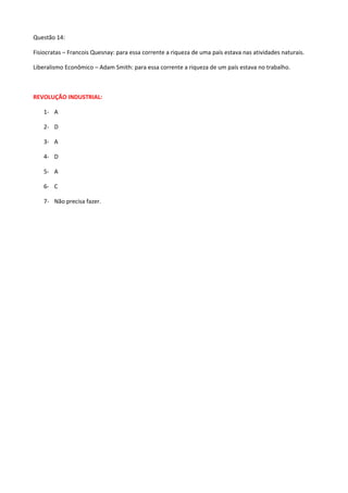 Questão 14:

Fisiocratas – Francois Quesnay: para essa corrente a riqueza de uma país estava nas atividades naturais.

Liberalismo Econômico – Adam Smith: para essa corrente a riqueza de um país estava no trabalho.



REVOLUÇÃO INDUSTRIAL:

    1- A

    2- D

    3- A

    4- D

    5- A

    6- C

    7- Não precisa fazer.
 