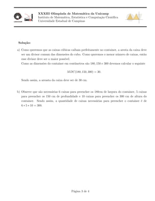 XXXIII Olimp´ıada de Matem´atica da Unicamp
Instituto de Matem´atica, Estat´ıstica e Computa¸c˜ao Cient´ıﬁca
Universidade Estadual de Campinas
Solu¸c˜ao:
a) Como queremos que as caixas c´ubicas caibam perfeitamente no container, a aresta da caixa deve
ser um divisor comum das dimens˜oes do cubo. Como queremos o menor n´umero de caixas, ent˜ao
esse divisor deve ser o maior poss´ıvel.
Como as dimens˜oes do container em cent´ımetros s˜ao 180, 150 e 300 devemos calcular o seguinte
MDC(180, 150, 300) = 30.
Sendo assim, a areasta da caixa deve ser de 30 cm.
b) Observe que s˜ao necess´arias 6 caixas para preencher os 180cm de largura do container, 5 caixas
para preencher os 150 cm de profundidade e 10 caixas para preencher os 300 cm de altura do
container. Sendo assim, a quantidade de caixas necess´arias para preencher o container ´e de
6 ∗ 5 ∗ 10 = 300.
P´agina 3 de 4
 