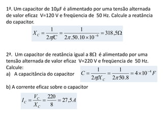 1ª. Um capacitor de 10µF é alimentado por uma tensão alternada
de valor eficaz V=120 V e freqüencia de 50 Hz. Calcule a reatância
do capacitor.
2ª. Um capacitor de reatância igual a 8 é alimentado por uma
tensão alternada de valor eficaz V=220 V e freqüencia de 50 Hz.
Calcule:
a) A capacitância do capacitor
b) A corrente eficaz sobre o capacitor


 
5,318
1010.50.2
1
2
1
6
fC
XC
F
fX
C
C
4
104
8.502
1
2
1 


A
X
V
I
C
C
C 5,27
8
220

 