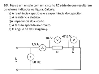10ª. Fez-se um ensaio com um circuito RC série de que resultaram
os valores indicados na figura. Calcule:
a) A reactância capacitiva e a capacitância do capacitor
b) A resistência elétrica.
c)A impedância do circuito.
d) A tensão aplicada ao circuito.
e) O ângulo de desfasagem 
 