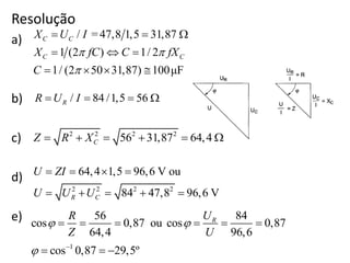Resolução
a)
b)
c)
d)
e)
/ =47,8 1,5 31,87
1 (2 ) 1/ 2
1/ (2 50 31,87) 100μF
C C
C C
X U I
X fC C fX
C
 

  
  
   
/ 84 /1,5 56RR U I   
2 2 2 2
56 31,87 64,4CZ R X     
2 2 2 2
64,4 1,5 96,6 V ou
84 47,8 96,6 VR C
U ZI
U U U
   
    
1
56 84
cos 0,87 ou cos 0,87
64,4 96,6
cos 0,87 29,5º
RUR
Z U
 
 
     
  
 