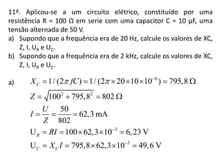 11ª. Aplicou-se a um circuito elétrico, constituído por uma
resistência R = 100 Ω em serie com uma capacitor C = 10 µF, uma
tensão alternada de 50 V.
a) Supondo que a frequência era de 20 Hz, calcule os valores de XC,
Z, I, UR e UC.
b) Supondo que a frequência era de 2 kHz, calcule os valores de XC,
Z, I, UR e UC.
a)
6
2 2
3
3
1/ (2 ) 1/ (2 20 10 10 ) 795,8
100 795,8 802
50
62,3 mA
802
U 100 62,3 10 6,23 V
U 795,8 62,3 10 49,6 V
C
R
C C
X fC
Z
U
I
Z
RI
X I
  


      
   
  
    
    
 