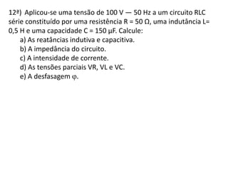 12ª) Aplicou-se uma tensão de 100 V — 50 Hz a um circuito RLC
série constituído por uma resistência R = 50 Ω, uma indutância L=
0,5 H e uma capacidade C = 150 µF. Calcule:
a) As reatâncias indutiva e capacitiva.
b) A impedância do circuito.
c) A intensidade de corrente.
d) As tensões parciais VR, VL e VC.
e) A desfasagem .
 