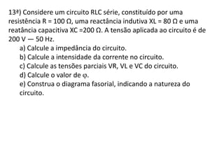 13ª) Considere um circuito RLC série, constituído por uma
resistência R = 100 Ω, uma reactância indutiva XL = 80 Ω e uma
reatância capacitiva XC =200 Ω. A tensão aplicada ao circuito é de
200 V — 50 Hz.
a) Calcule a impedância do circuito.
b) Calcule a intensidade da corrente no circuito.
c) Calcule as tensões parciais VR, VL e VC do circuito.
d) Calcule o valor de .
e) Construa o diagrama fasorial, indicando a natureza do
circuito.
 