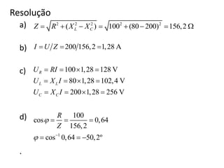 Resolução
a)
b)
c)
d)
.
2 2 2 2 2
( ) 100 (80 200) 156,2L CZ R X X       
200 156,2 1,28 AI U Z  
100 1,28 128 V
80 1,28 102,4 V
200 1,28 256 V
R
L L
C C
U RI
U X I
U X I
   
   
   
1
100
cos 0,64
156,2
cos 0,64 50,2º
R
Z

 
  
  
 