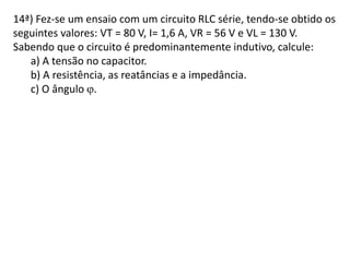14ª) Fez-se um ensaio com um circuito RLC série, tendo-se obtido os
seguintes valores: VT = 80 V, I= 1,6 A, VR = 56 V e VL = 130 V.
Sabendo que o circuito é predominantemente indutivo, calcule:
a) A tensão no capacitor.
b) A resistência, as reatâncias e a impedância.
c) O ângulo .
 
