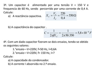 3ª. Um capacitor é alimentado por uma tensão V = 150 V e
frequencia de 60 Hz, sendo percorrido por uma corrente de 0,4 A.
Calcule:
a) A reactância capacitiva.
b) A capacitância do capacitor .
4ª. Com um dado capacitor fizeram-se dois ensaios, tendo-se obtido
os seguintes valores:
1.°ensaio—V=220V, f=50 Hz, l=0,6A
2.°ensaio—V=220V, f= 150 Hz, I=?
Calcule:
a) A capacidade do condensador.
b) A corrente I absorvida no 2.º ensaio.
F
fX
C
C
6
108,5
550.502
1
2
1 


 550
4,0
220
C
C
C
I
V
X
 