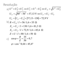 Resolução
a)
b)
c)
/ 56 /1,6 35
/ 130 /1,6 81,3
/ 72,9 /1,6 45,6
/ 80 /1,6 50
R
L L
C C
R U I
X U I
X U I
Z U I
   
   
   
   
1
35
cos 0,7
50
cos 0,64 45,6º
R
Z

 
  
 
2 2 2 2 2 2 2 2
2 2
80 56 57,13 V
57,13 130 72,9 V
R X X R X R
X X L C
C X L
U U U U U U U U U
U U U U
U U U
       
     
    
 